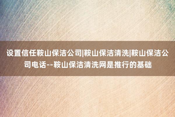 设置信任鞍山保洁公司|鞍山保洁清洗|鞍山保洁公司电话--鞍山保洁清洗网是推行的基础