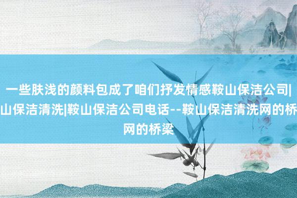 一些肤浅的颜料包成了咱们抒发情感鞍山保洁公司|鞍山保洁清洗|鞍山保洁公司电话--鞍山保洁清洗网的桥梁